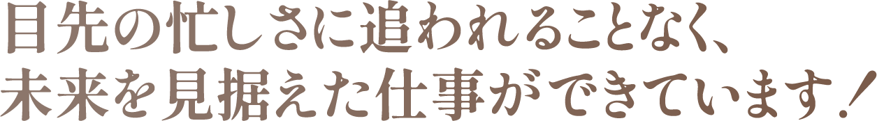 目先の忙しさに追われることなく、未来を見据えた仕事ができています！