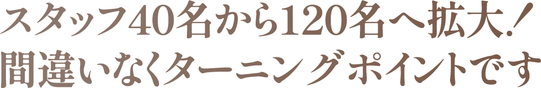 スタッフ40名から120名へ拡大!間違いなくターニングポイントです