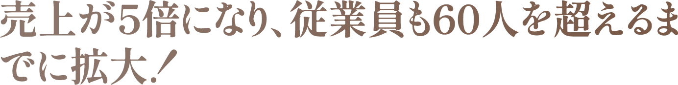 売上が5倍になり、従業員も60人を超えるまでに拡大!